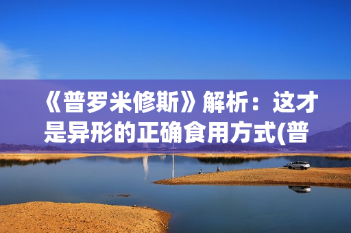 《普罗米修斯》解析：这才是异形的正确食用方式(普罗米修斯电影)