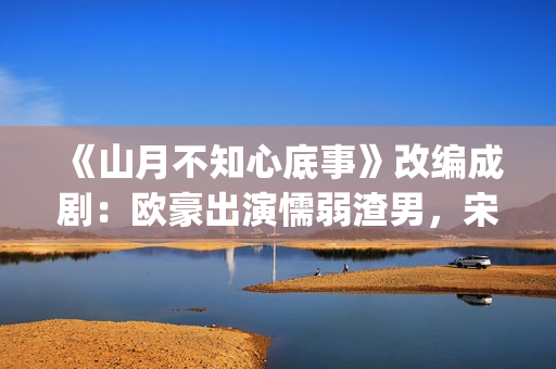 《山月不知心底事》改编成剧：欧豪出演懦弱渣男，宋茜全程被虐(山月不知心底事免费观看完整版)