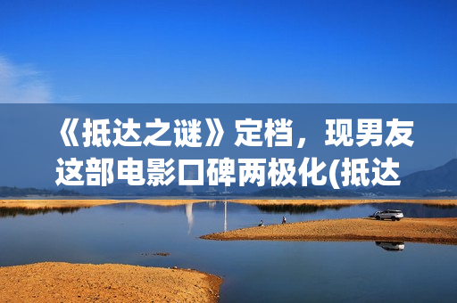 《抵达之谜》定档，现男友这部电影口碑两极化(抵达之谜剧照)