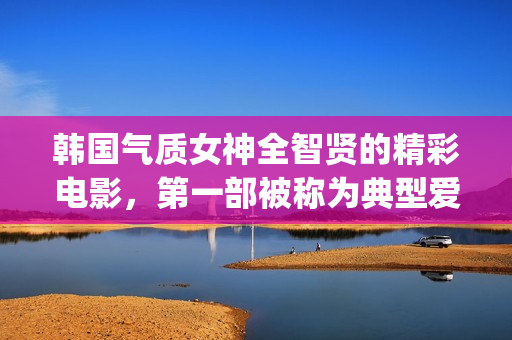 韩国气质女神全智贤的精彩电影，第一部被称为典型爱情片！(韩国最有气质的女星)