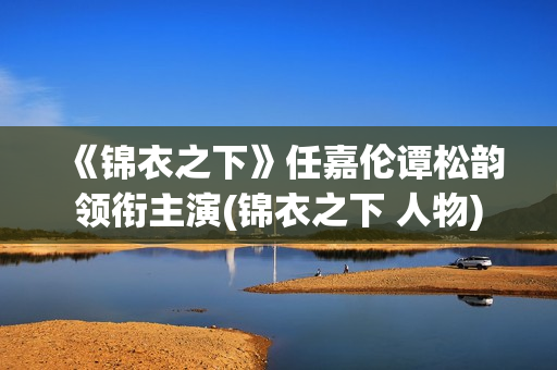 《锦衣之下》任嘉伦谭松韵领衔主演(锦衣之下 人物)
