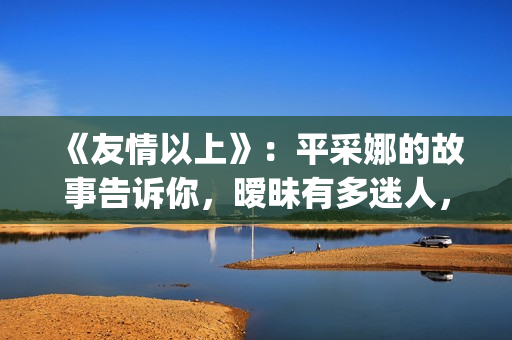 《友情以上》：平采娜的故事告诉你，暧昧有多迷人，就有多伤人(友情以上电影完整版普通话)