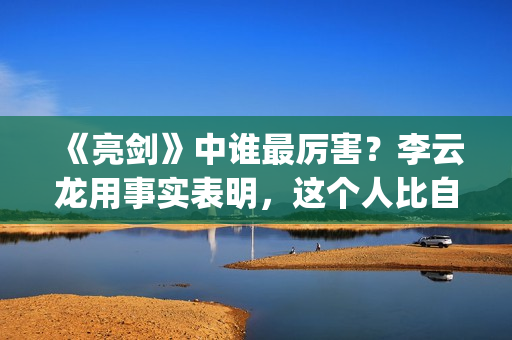 《亮剑》中谁最厉害？李云龙用事实表明，这个人比自己厉害得多了(亮剑中谁最厉害)