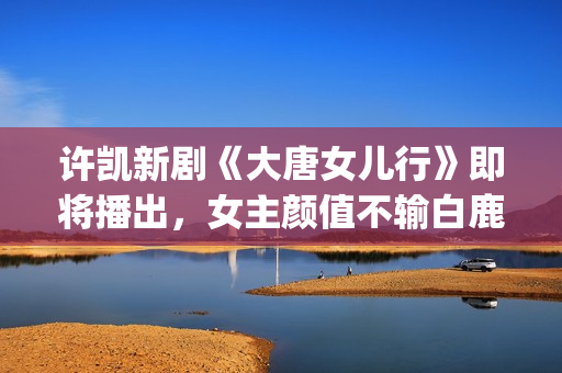 许凯新剧《大唐女儿行》即将播出，女主颜值不输白鹿，网友：必追(许凯主演的古装剧)