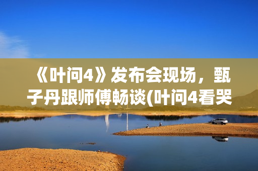 《叶问4》发布会现场，甄子丹跟师傅畅谈(叶问4看哭了)