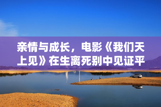 亲情与成长，电影《我们天上见》在生离死别中见证平淡人性的回归(亲情和成长)