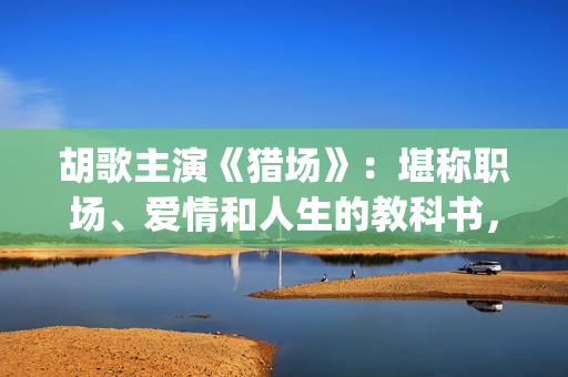 胡歌主演《猎场》：堪称职场、爱情和人生的教科书，值得一看(猎场胡歌饰演的角色)