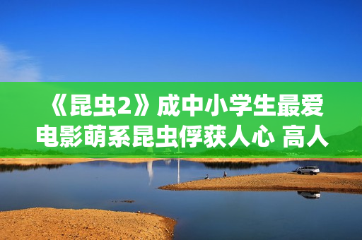 《昆虫2》成中小学生最爱电影萌系昆虫俘获人心 高人气斩获“我最喜爱的优秀影片”(昆虫记第二章名字叫什么)