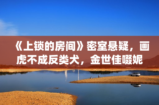 《上锁的房间》密室悬疑，画虎不成反类犬，金世佳啜妮人设大败笔(上锁的房间游轮爆炸案真相)
