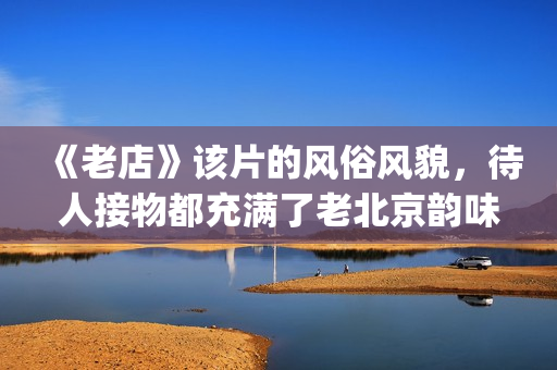 《老店》该片的风俗风貌，待人接物都充满了老北京韵味(老店电影字幕版)