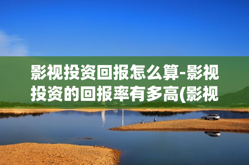影视投资回报怎么算-影视投资的回报率有多高(影视投资收益如何)
