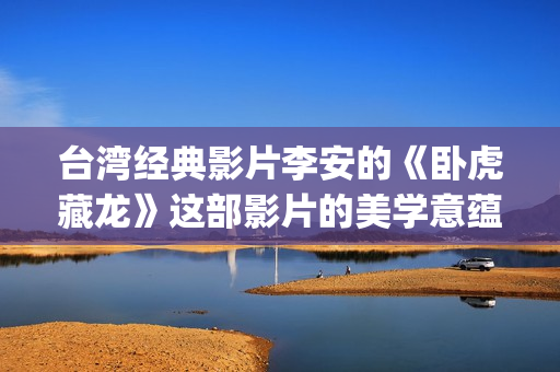 台湾经典影片李安的《卧虎藏龙》这部影片的美学意蕴也由于这种矛盾与困惑始终处于纷乱多义的状态中。(台湾艺人李)