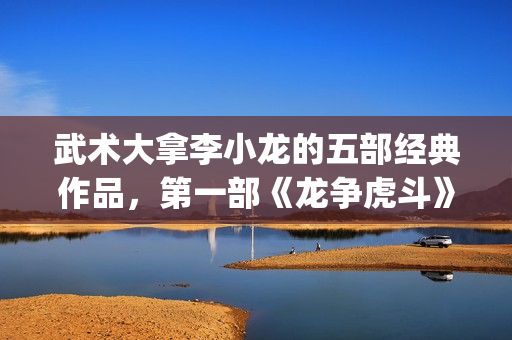 武术大拿李小龙的五部经典作品，第一部《龙争虎斗》都是无法超越的经典(武术大拿李小龙视频)