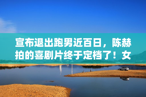 宣布退出跑男近百日，陈赫拍的喜剧片终于定档了！女主让人很满意(宣布退出跑男近况的文案)