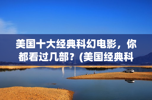 美国十大经典科幻电影，你都看过几部？(美国经典科幻片有哪些)