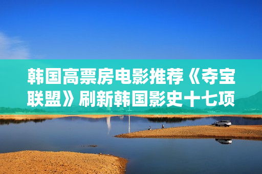 韩国高票房电影推荐《夺宝联盟》刷新韩国影史十七项票房纪录(韩国高票房电影排名)