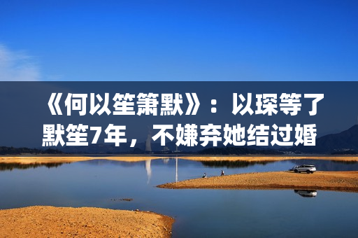 《何以笙箫默》：以琛等了默笙7年，不嫌弃她结过婚，真是好男人(《何以笙箫默》电影)