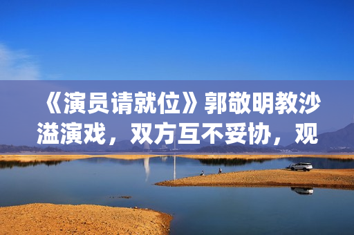 《演员请就位》郭敬明教沙溢演戏，双方互不妥协，观众真相了(演员请就位3免费完整版)