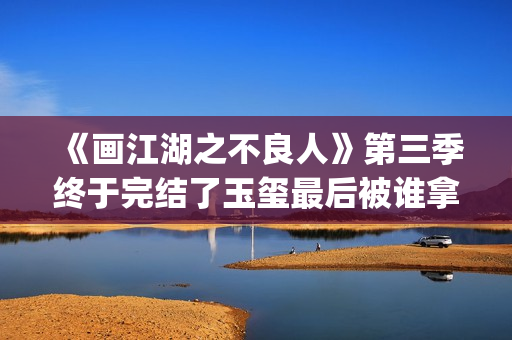《画江湖之不良人》第三季终于完结了玉玺最后被谁拿走了？李嗣源吗？(画江湖之不良人第七季在线观看)