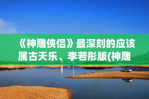 《神雕侠侣》最深刻的应该属古天乐、李若彤版(神雕侠侣最早版本是哪年)