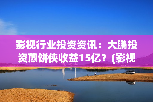 影视行业投资资讯：大鹏投资煎饼侠收益15亿？(影视投资项目)