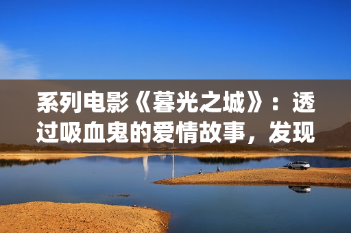 系列电影《暮光之城》：透过吸血鬼的爱情故事，发现性灵之美(暮光演员表)
