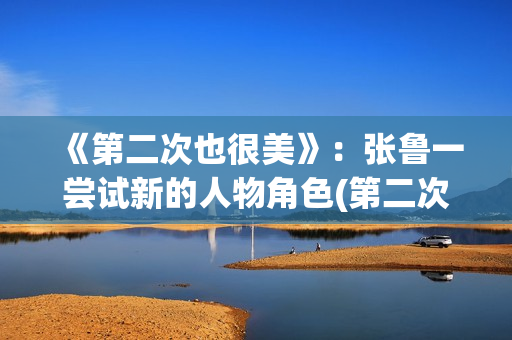 《第二次也很美》：张鲁一尝试新的人物角色(第二次也很美全集免费版)