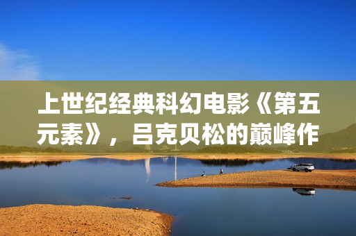 上世纪经典科幻电影《第五元素》，吕克贝松的巅峰作品之一(上世纪经典科幻剧)