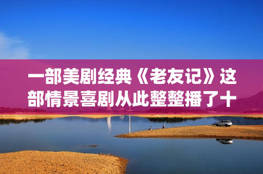 一部美剧经典《老友记》这部情景喜剧从此整整播了十年。(美剧电影经典)