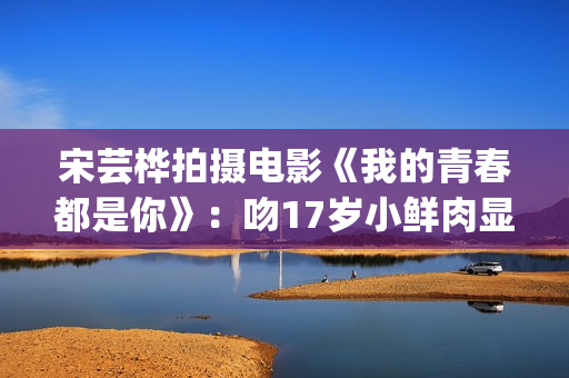宋芸桦拍摄电影《我的青春都是你》：吻17岁小鲜肉显露小害羞！(宋芸桦的电影作品)
