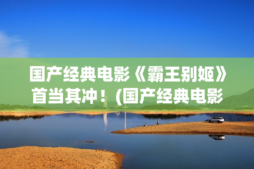 国产经典电影《霸王别姬》首当其冲！(国产经典电影排行榜前十名)