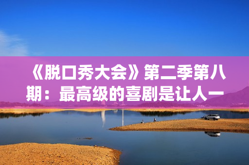 《脱口秀大会》第二季第八期：最高级的喜剧是让人一边哭一边乐的。(脱口秀大会第一季)