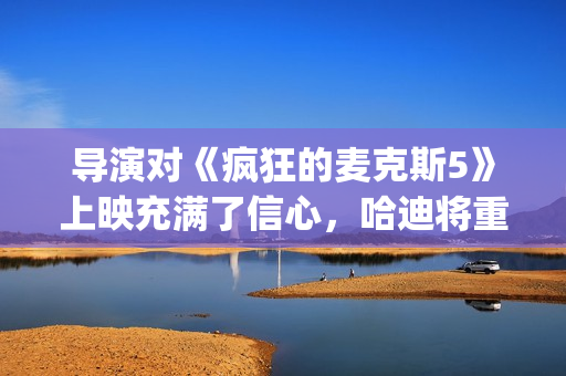 导演对《疯狂的麦克斯5》上映充满了信心，哈迪将重返废土！(疯狂的导演豆瓣)