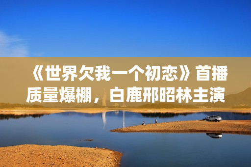 《世界欠我一个初恋》首播质量爆棚，白鹿邢昭林主演，不输韩剧(世界欠我一个初恋免费观看版)