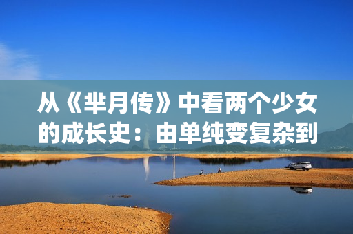 从《芈月传》中看两个少女的成长史：由单纯变复杂到底经历了什么(热播电视剧芈月传中有这样一个情节)