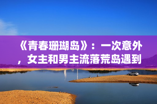 《青春珊瑚岛》：一次意外，女主和男主流落荒岛遇到奇遇的故事(青春珊瑚岛2觉醒完整版免费观看)
