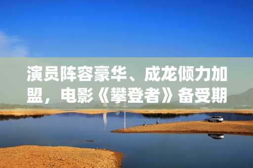 演员阵容豪华、成龙倾力加盟，电影《攀登者》备受期待(演员阵容强大的电影有哪些)