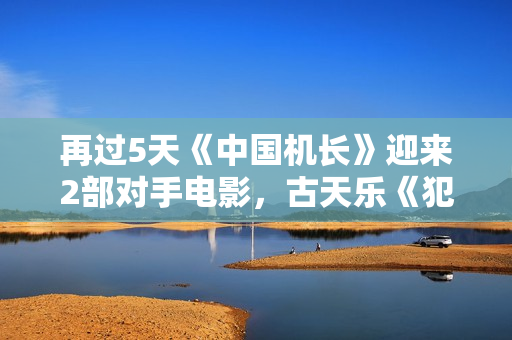 再过5天《中国机长》迎来2部对手电影，古天乐《犯罪现场》燃爆了