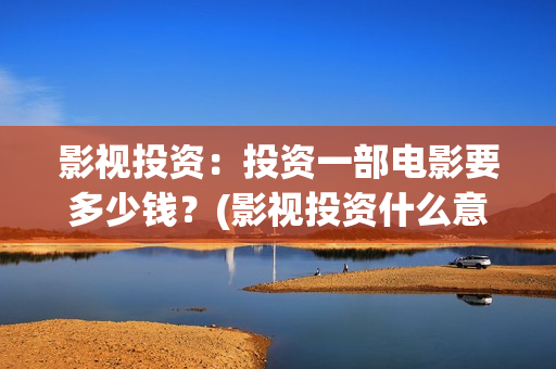 影视投资：投资一部电影要多少钱？(影视投资什么意思)