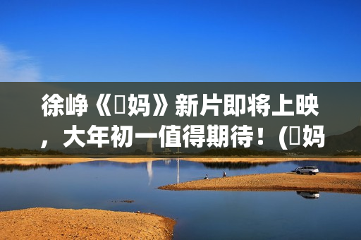 徐峥《囧妈》新片即将上映，大年初一值得期待！(囧妈徐峥最后说的话)