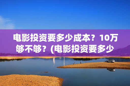 电影投资要多少成本？10万够不够？(电影投资要多少资金)