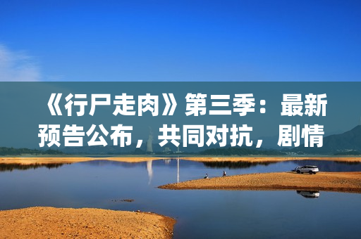 《行尸走肉》第三季：最新预告公布，共同对抗，剧情成关键(行尸走肉第二季完整在线观看免费)