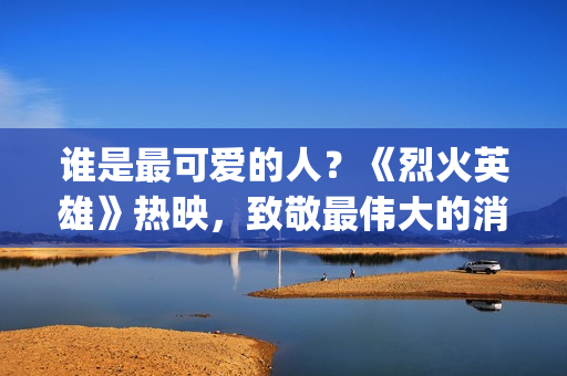 谁是最可爱的人？《烈火英雄》热映，致敬最伟大的消防员(谁是最可爱的人 原文)