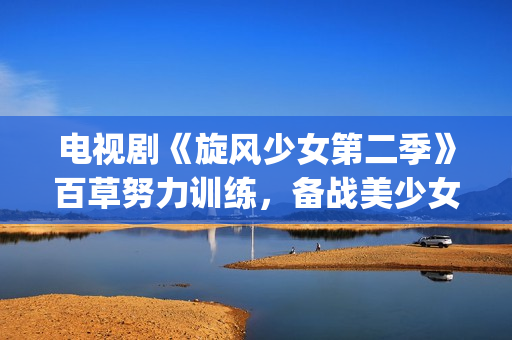 电视剧《旋风少女第二季》百草努力训练，备战美少女挑战赛！(旋风少女电视剧百度百科)