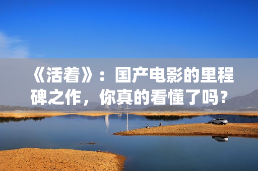 《活着》：国产电影的里程碑之作，你真的看懂了吗？(活着 电影 主演)