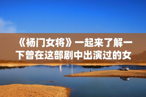 《杨门女将》一起来了解一下曾在这部剧中出演过的女演员吧(杨门女将李若彤)