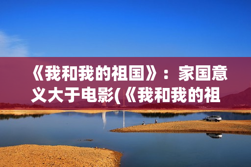 《我和我的祖国》：家国意义大于电影(《我和我的祖国》歌词)