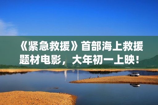 《紧急救援》首部海上救援题材电影，大年初一上映！(紧急救援mv)