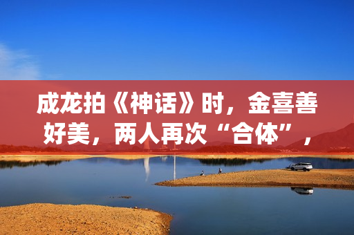 成龙拍《神话》时，金喜善好美，两人再次“合体”，金喜善变了(成龙拍的神话电影叫什么名字)