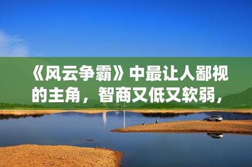 《风云争霸》中最让人鄙视的主角，智商又低又软弱，废柴一个！(风云争霸结局视频)